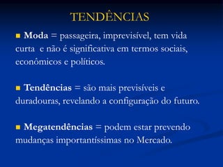  Moda = passageira, imprevisível, tem vida
curta e não é significativa em termos sociais,
econômicos e políticos.
 Tendências = são mais previsíveis e
duradouras, revelando a configuração do futuro.
 Megatendências = podem estar prevendo
mudanças importantíssimas no Mercado.
TENDÊNCIAS
 
