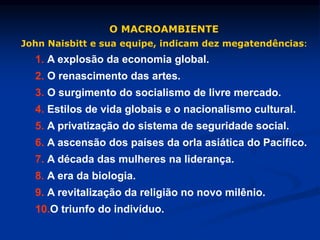 O MACROAMBIENTE
John Naisbitt e sua equipe, indicam dez megatendências:
1. A explosão da economia global.
2. O renascimento das artes.
3. O surgimento do socialismo de livre mercado.
4. Estilos de vida globais e o nacionalismo cultural.
5. A privatização do sistema de seguridade social.
6. A ascensão dos países da orla asiática do Pacífico.
7. A década das mulheres na liderança.
8. A era da biologia.
9. A revitalização da religião no novo milênio.
10.O triunfo do indivíduo.
 