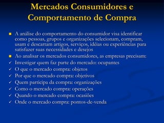Mercados Consumidores e
Comportamento de Compra
 A análise do comportamento do consumidor visa identificar
como pessoas, grupos e organizações selecionam, compram,
usam e descartam artigos, serviços, idéias ou experiências para
satisfazer suas necessidades e desejos
 Ao analisar os mercados consumidores, as empresas precisam:
 Investigar quem faz parte do mercado: ocupantes
 O que o mercado compra: objetos
 Por que o mercado compra: objetivos
 Quem participa da compra: organizações
 Como o mercado compra: operações
 Quando o mercado compra: ocasiões
 Onde o mercado compra: pontos-de-venda
 
