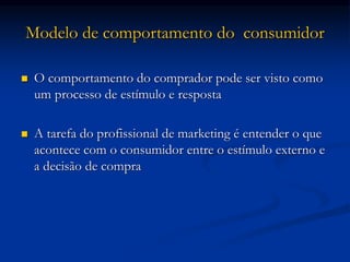 Modelo de comportamento do consumidor
 O comportamento do comprador pode ser visto como
um processo de estímulo e resposta
 A tarefa do profissional de marketing é entender o que
acontece com o consumidor entre o estímulo externo e
a decisão de compra
 