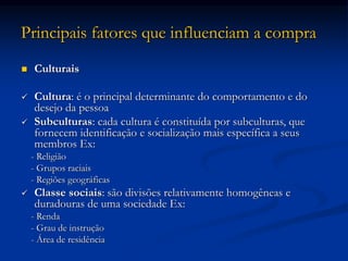 Principais fatores que influenciam a compra
 Culturais
 Cultura: é o principal determinante do comportamento e do
desejo da pessoa
 Subculturas: cada cultura é constituída por subculturas, que
fornecem identificação e socialização mais específica a seus
membros Ex:
- Religião
- Grupos raciais
- Regiões geográficas
 Classe sociais: são divisões relativamente homogêneas e
duradouras de uma sociedade Ex:
- Renda
- Grau de instrução
- Área de residência
 