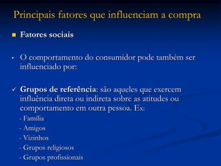 Principais fatores que influenciam a compra
 Fatores sociais
• O comportamento do consumidor pode também ser
influenciado por:
 Grupos de referência: são aqueles que exercem
influência direta ou indireta sobre as atitudes ou
comportamento em outra pessoa. Ex:
- Família
- Amigos
- Vizinhos
- Grupos religiosos
- Grupos profissionais
 