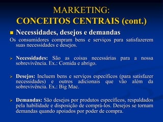 MARKETING:
CONCEITOS CENTRAIS (cont.)
 Necessidades, desejos e demandas
Os consumidores compram bens e serviços para satisfazerem
suas necessidades e desejos.
 Necessidades: São as coisas necessárias para a nossa
sobrevivência. Ex.: Comida e abrigo.
 Desejos: Incluem bens e serviços específicos (para satisfazer
necessidades) e outros adicionais que vão além da
sobrevivência. Ex.: Big Mac.
 Demandas: São desejos por produtos específicos, respaldados
pela habilidade e disposição de comprá-los. Desejos se tornam
demandas quando apoiados por poder de compra.
 