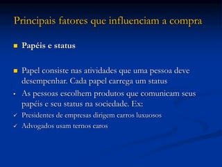 Principais fatores que influenciam a compra
 Papéis e status
 Papel consiste nas atividades que uma pessoa deve
desempenhar. Cada papel carrega um status
• As pessoas escolhem produtos que comunicam seus
papéis e seu status na sociedade. Ex:
 Presidentes de empresas dirigem carros luxuosos
 Advogados usam ternos caros
 