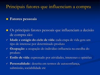 Principais fatores que influenciam a compra
 Fatores pessoais
 Os principais fatores pessoais que influenciam a decisão
de compra são:
 Idade e estágio do ciclo de vida: cada etapa de vida gera um
tipo de interesse por determinado produto
 Ocupação: a ocupação do indivíduo influencia na escolha do
produto
 Estilo de vida: expressado por atividades, interesses e opiniões
 Personalidade: descrita em termos de autoconfiança,
submissão, sociabilidade etc
 