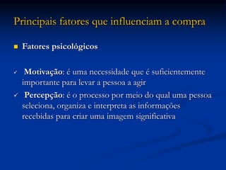 Principais fatores que influenciam a compra
 Fatores psicológicos
 Motivação: é uma necessidade que é suficientemente
importante para levar a pessoa a agir
 Percepção: é o processo por meio do qual uma pessoa
seleciona, organiza e interpreta as informações
recebidas para criar uma imagem significativa
 