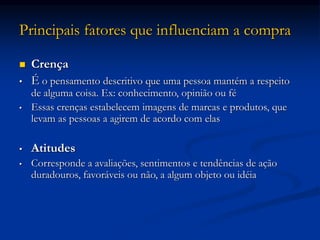 Principais fatores que influenciam a compra
 Crença
• É o pensamento descritivo que uma pessoa mantém a respeito
de alguma coisa. Ex: conhecimento, opinião ou fé
• Essas crenças estabelecem imagens de marcas e produtos, que
levam as pessoas a agirem de acordo com elas
• Atitudes
• Corresponde a avaliações, sentimentos e tendências de ação
duradouros, favoráveis ou não, a algum objeto ou idéia
 