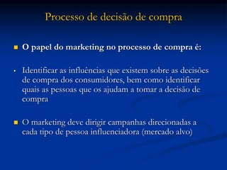 Processo de decisão de compra
 O papel do marketing no processo de compra é:
• Identificar as influências que existem sobre as decisões
de compra dos consumidores, bem como identificar
quais as pessoas que os ajudam a tomar a decisão de
compra
 O marketing deve dirigir campanhas direcionadas a
cada tipo de pessoa influenciadora (mercado alvo)
 