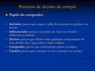 Processo de decisão de compra
 Papéis do comprador:
 Iniciador: pessoa que sugere a idéia de comprar um produto ou
serviço
 Influenciador: pessoa cujo ponto de vista ou conselho
influencia na decisão
 Decisor: pessoa que decide sobre quaisquer componentes de
uma decisão de, o que,como e onde comprar
 Comprador: pessoa que efetivamente realiza a compra
 Usuário: pessoa que consome ou usa o produto ou serviço
 