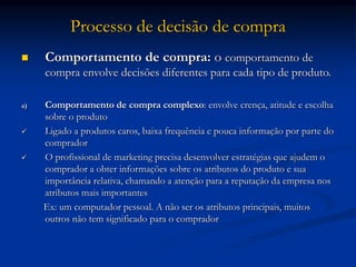 Processo de decisão de compra
 Comportamento de compra: o comportamento de
compra envolve decisões diferentes para cada tipo de produto.
a) Comportamento de compra complexo: envolve crença, atitude e escolha
sobre o produto
 Ligado a produtos caros, baixa frequência e pouca informação por parte do
comprador
 O profissional de marketing precisa desenvolver estratégias que ajudem o
comprador a obter informações sobre os atributos do produto e sua
importância relativa, chamando a atenção para a reputação da empresa nos
atributos mais importantes
Ex: um computador pessoal. A não ser os atributos principais, muitos
outros não tem significado para o comprador
 