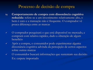 Processo de decisão de compra
b) Comportamento de compra com dissonância cognitiva
reduzida: refere-se a um investimento relativamente alto, o
bem é caro e a transação não é frequente. O comprador vê
pouca diferença entre as marcas
 O comprador pesquisará o que está disponível no mercado, e
comprará com relativa rapidez, dado a obtenção de algum
benefício
 Após a compra, o consumidor pode experimentar alguma
dissonância cognitiva advinda da percepção de certos aspectos
sobre outras marcas
 O consumidor buscará informações que sustentam sua decisão
Ex: carpete importado
 