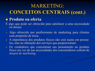 MARKETING:
CONCEITOS CENTRAIS (cont.)
 Produto ou oferta
É algo que pode ser oferecido para satisfazer a uma necessidade
ou desejo.
 Algo oferecido por profissionais de marketing para clientes
com propósito de troca.
 A importância dos produtos físicos não está muito em possui-
los, mas na obtenção dos serviços que proporcionam.
 Os vendedores que concentram seu pensamento no produto
físico em vez de nas necessidades dos consumidores sofrem de
miopia de marketing.
 