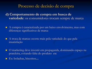 Processo de decisão de compra
d) Comportamento de compra em busca de
variedade: os consumidores trocam sempre de marca
 A compra é caracterizada por um baixo envolvimento, mas com
diferenças significativas de marca
 A troca de marcas ocorre mais pela variedade do que pela
insatisfação
 O marketing deve investir em propaganda, dominando espaço na
prateleira, evitando falta do produto etc
 Ex: bolachas, biscoitos...
 