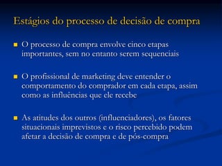 Estágios do processo de decisão de compra
 O processo de compra envolve cinco etapas
importantes, sem no entanto serem sequenciais
 O profissional de marketing deve entender o
comportamento do comprador em cada etapa, assim
como as influências que ele recebe
 As atitudes dos outros (influenciadores), os fatores
situacionais imprevistos e o risco percebido podem
afetar a decisão de compra e de pós-compra
 