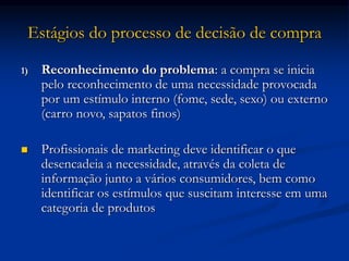 Estágios do processo de decisão de compra
1) Reconhecimento do problema: a compra se inicia
pelo reconhecimento de uma necessidade provocada
por um estímulo interno (fome, sede, sexo) ou externo
(carro novo, sapatos finos)
 Profissionais de marketing deve identificar o que
desencadeia a necessidade, através da coleta de
informação junto a vários consumidores, bem como
identificar os estímulos que suscitam interesse em uma
categoria de produtos
 