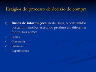 Estágios do processo de decisão de compra
2) Busca de informações: nesta etapa, o consumidor
busca informações acerca do produto em diferentes
fontes, tais como:
 Família
 Comerciais
 Públicas e
 Experimentais
 