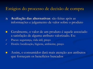 Estágios do processo de decisão de compra
3) Avaliação das alternativas: são feitas após as
informações e julgamento de valor sobre o produto
 Geralmente, o valor de um produto é aquele associado
a satisfação de alguma atributo valorizado. Ex:
 Pneus: segurança, vida útil, preço
 Hotéis: localização, higiene, ambiente, preço
 Assim, o consumidor dará mais atenção aos atributos
que forneçam os benefícios buscados
 