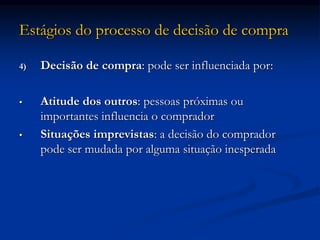 Estágios do processo de decisão de compra
4) Decisão de compra: pode ser influenciada por:
• Atitude dos outros: pessoas próximas ou
importantes influencia o comprador
• Situações imprevistas: a decisão do comprador
pode ser mudada por alguma situação inesperada
 