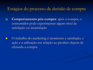 Estágios do processo de decisão de compra
5) Comportamento pós-compra: após a compra, o
consumidor pode experimentar algum nível de
satisfação ou insatisfação
 O trabalho do marketing é monitorar a satisfação, a
ação e a utilização em relação ao produto depois de
efetuada a compra
 