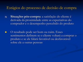 Estágios do processo de decisão de compra
6) Situações pós-compra: a satisfação do cliente é
derivada da proximidade entre as expectativas do
comprador e o desempenho percebido do produto
 O resultado pode ser bom ou ruim. Esses
sentimentos definem se o cliente voltará a comprar o
produto e se ele falará favorável ou desfavorável
sobre ele a outras pessoas
 