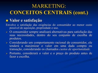 MARKETING:
CONCEITOS CENTRAIS (cont.)
 Valor e satisfação
Envolve a satisfação das exigências do consumidor ao menor custo
possível de aquisição, propriedade e uso.
 O consumidor sempre analisará alternativas para satisfação das
suas necessidades, dentro do seu conjunto de escolha de
produtos.
 Considerando um comportamento racional do consumidor, ele
tenderá a maximizar o valor em uma dada compra ou
transação, considerando os chamados custos de oportunidade.
 Portanto, considerará o valor e o preço do produto antes de
fazer a escolha.
 