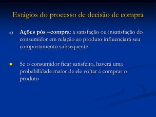 Estágios do processo de decisão de compra
a) Ações pós –compra: a satisfação ou insatisfação do
consumidor em relação ao produto influenciará seu
comportamento subsequente
 Se o consumidor ficar satisfeito, haverá uma
probabilidade maior de ele voltar a comprar o
produto
 
