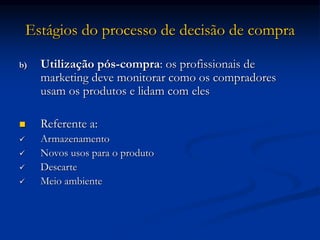 Estágios do processo de decisão de compra
b) Utilização pós-compra: os profissionais de
marketing deve monitorar como os compradores
usam os produtos e lidam com eles
 Referente a:
 Armazenamento
 Novos usos para o produto
 Descarte
 Meio ambiente
 