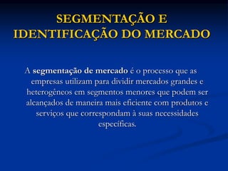 SEGMENTAÇÃO E
IDENTIFICAÇÃO DO MERCADO
A segmentação de mercado é o processo que as
empresas utilizam para dividir mercados grandes e
heterogêneos em segmentos menores que podem ser
alcançados de maneira mais eficiente com produtos e
serviços que correspondam à suas necessidades
específicas.
 