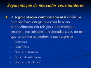 Segmentação de mercados consumidores
 A segmentação comportamental divide os
compradores em grupos com base no
conhecimento em relação a determinado
produto, nas atitudes direcionadas a ele, no uso
que se faz desse produto e nas respostas.
• Ocasiões
• Benefícios
• Status do usuário
• Índice de utilização
• Status de fidelidade
 