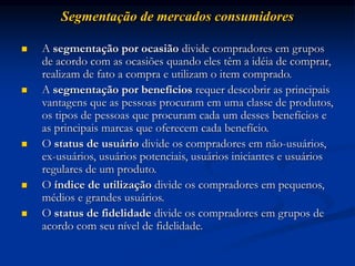 Segmentação de mercados consumidores
 A segmentação por ocasião divide compradores em grupos
de acordo com as ocasiões quando eles têm a idéia de comprar,
realizam de fato a compra e utilizam o item comprado.
 A segmentação por benefícios requer descobrir as principais
vantagens que as pessoas procuram em uma classe de produtos,
os tipos de pessoas que procuram cada um desses benefícios e
as principais marcas que oferecem cada benefício.
 O status de usuário divide os compradores em não-usuários,
ex-usuários, usuários potenciais, usuários iniciantes e usuários
regulares de um produto.
 O índice de utilização divide os compradores em pequenos,
médios e grandes usuários.
 O status de fidelidade divide os compradores em grupos de
acordo com seu nível de fidelidade.
 