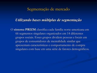 Segmentação de mercado
Utilizando bases múltiplas de segmentação
O sistema PRIZM classifica cada família norte-americana em
66 segmentos singulares organizados em 14 diferentes
grupos sociais. Esses grupos dividem pessoas e locais em
grupos de consumidores de mentalidade similar que
apresentam características e comportamento de compra
singulares com base em uma série de fatores demográficos.
 
