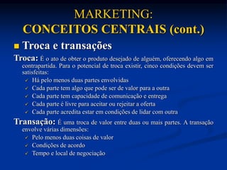 MARKETING:
CONCEITOS CENTRAIS (cont.)
 Troca e transações
Troca: É o ato de obter o produto desejado de alguém, oferecendo algo em
contrapartida. Para o potencial de troca existir, cinco condições devem ser
satisfeitas:
 Há pelo menos duas partes envolvidas
 Cada parte tem algo que pode ser de valor para a outra
 Cada parte tem capacidade de comunicação e entrega
 Cada parte é livre para aceitar ou rejeitar a oferta
 Cada parte acredita estar em condições de lidar com outra
Transação: É uma troca de valor entre duas ou mais partes. A transação
envolve várias dimensões:
 Pelo menos duas coisas de valor
 Condições de acordo
 Tempo e local de negociação
 