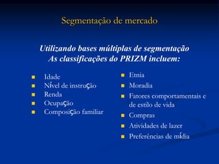 Segmentação de mercado
 Idade
 Nível de instrução
 Renda
 Ocupação
 Composição familiar
 Etnia
 Moradia
 Fatores comportamentais e
de estilo de vida
 Compras
 Atividades de lazer
 Preferências de mídia
Utilizando bases múltiplas de segmentação
As classificações do PRIZM incluem:
 