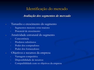 Identificação do mercado
Avaliação dos segmentos de mercado
• Tamanho e crescimento do segmento
• Segmentos menores versus maiores
• Potencial de crescimento
• Atratividade estrutural do segmento
• Concorrência
• Produtos substitutos
• Poder dos compradores
• Poder dos fornecedores
• Objetivos e recursos da empresa
• Vantagem competitiva
• Disponibilidade de recursos
• Compatibilidade com os objetivos da empresa
 
