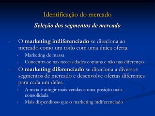 Identificação do mercado
Seleção dos segmentos de mercado
• O marketing indiferenciado se direciona ao
mercado como um todo com uma única oferta.
• Marketing de massa
• Concentra-se nas necessidades comuns e não nas diferenças
• O marketing diferenciado se direciona a diversos
segmentos de mercado e desenvolve ofertas diferentes
para cada um deles.
• A meta é atingir mais vendas e uma posição mais
consolidada
• Mais dispendioso que o marketing indiferenciado
 