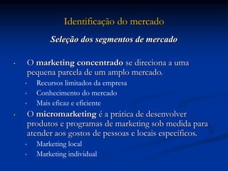 Identificação do mercado
Seleção dos segmentos de mercado
• O marketing concentrado se direciona a uma
pequena parcela de um amplo mercado.
• Recursos limitados da empresa
• Conhecimento do mercado
• Mais eficaz e eficiente
• O micromarketing é a prática de desenvolver
produtos e programas de marketing sob medida para
atender aos gostos de pessoas e locais específicos.
• Marketing local
• Marketing individual
 