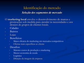 Identificação do mercado
Seleção dos segmentos de mercado
O marketing local envolve o desenvolvimento de marcas e
promoções sob medida para atender às necessidades e aos
desejos de grupos de clientes locais.
• Cidades
• Bairros
• Lojas
• Benefícios:
• Maior eficácia do marketing em mercados competitivos
• Ofertas mais específicas ao cliente
• Desafios:
• Maiores custos de produção e marketing
• Menor economia de escala
• Logística
• Diluição da imagem da empresa
 
