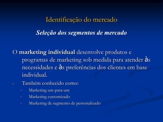 Identificação do mercado
O marketing individual desenvolve produtos e
programas de marketing sob medida para atender às
necessidades e às preferências dos clientes em base
individual.
• Também conhecido como:
• Marketing um-para-um
• Marketing customizado
• Marketing de segmento de personalizado
Seleção dos segmentos de mercado
 