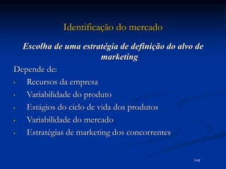 Identificação do mercado
Escolha de uma estratégia de definição do alvo de
marketing
Depende de:
• Recursos da empresa
• Variabilidade do produto
• Estágios do ciclo de vida dos produtos
• Variabilidade do mercado
• Estratégias de marketing dos concorrentes
7-42
 