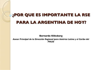 ¿POR QUE ES IMPORTANTE LA RSE PARA LA ARGENTINA DE HOY? Bernardo Kliksberg Asesor Principal de la Dirección Regional para América Latina y el Caribe del PNUD 