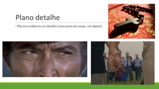 Plano detalhe
o Põe em evidência um detalhe (uma parte do corpo, um objeto)
 