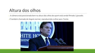 Altura dos olhos
o A câmera está posicionada bem na altura dos olhos de quem está sendo filmado / gravado.
oÉ também chamado de ângulo normal, reproduzindo o olhar para frente.
 