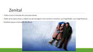 Zenital
o Toda a cena é tomada de cima para baixo.
o Pode servir para situar o objeto ou personagem num cenário e mostrar sua fragilidade, sua insignificância...
oTambém passa a sensação de altura.
 