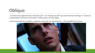 Oblíquo
o A câmera fica ligeiramente inclinada (35°) em relação aos 90° que costumamos enxergar. É como se
o espectador estivesse inclinando a cabeça para um dos lados.
o Passa sensação de vertigem, angústia, opressão ou movimento, e até equilíbrio de forças...
 