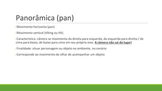 Panorâmica (pan)
oMovimento horizonta (pan)
oMovimento vertical (tilting ou tilt)
oCaracterística: câmera se movimenta da direita para esquerda, da esquerda para direita / de
cima para baixo, de baixo para cima em seu próprio eixo. A câmera não sai do lugar!
oFinalidade: situar personagem ou objeto no ambiente, no cenário
oCorresponde ao movimento do olhar de acompanhar um objeto.
 