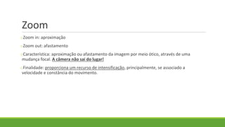 Zoom
oZoom in: aproximação
oZoom out: afastamento
oCaracterística: aproximação ou afastamento da imagem por meio ótico, através de uma
mudança focal. A câmera não sai do lugar!
oFinalidade: proporciona um recurso de intensificação, principalmente, se associado a
velocidade e constância do movimento.
 