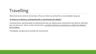 Travelling
oMovimento de câmera horizontal. (Para ser feito na vertical há a necessidade de grua)
oA câmera se desloca, acompanhando o movimento do objeto!
oCaracterística: aproximação ou afastamento de um objeto pelo movimento da câmera, definido
por um percurso. Isto é, neste movimento, a própria câmera se aproxima ou afasta do objeto /
personagem.
oFinalidade: proporciona sentido de movimento
 