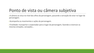 Ponto de vista ou câmera subjetiva
oA câmera se situa no nível dos olhos da personagem, passando a sensação de estar no lugar da
personagem.
oAcompanha os movimentos e ações da personagem.
oFinalidade: transportar o espectador para o lugar da personagem, fazendo-o vivenciar as
mesmas emoções, sensações...
 