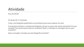 Atividade
Para dia 03/10
Em grupo de 3 a 4 pessoas
Trazer uma fotografia (publicitária ou jornalística) que cause impacto em você
É necessário entender o contexto da fotografia. (O que ou quem está sendo retratando? Em que
situação? Para qual empresa (jornal / produto)? Qual é a intenção ou mensagem que se quer
transmitir?
Qual a sensação / emoção que esta fotografia transmite?
 