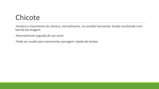 Chicote
oAcelera o movimento da câmera, normalmente, no sentido horizontal. Acaba resultando num
borrão da imagem.
oNormalmente seguido de um corte
oPode ser usado para representar passagem rápida do tempo
 